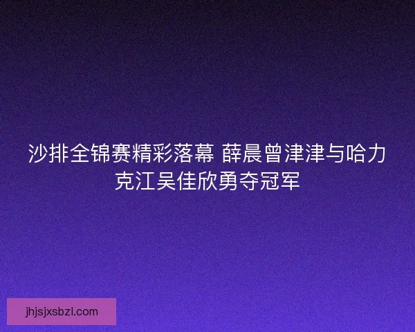 沙排全锦赛精彩落幕 薛晨曾津津与哈力克江吴佳欣勇夺冠军