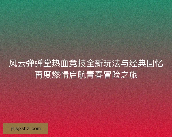 风云弹弹堂热血竞技全新玩法与经典回忆再度燃情启航青春冒险之旅