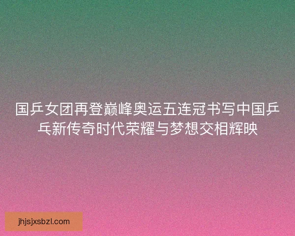 国乒女团再登巅峰奥运五连冠书写中国乒乓新传奇时代荣耀与梦想交相辉映