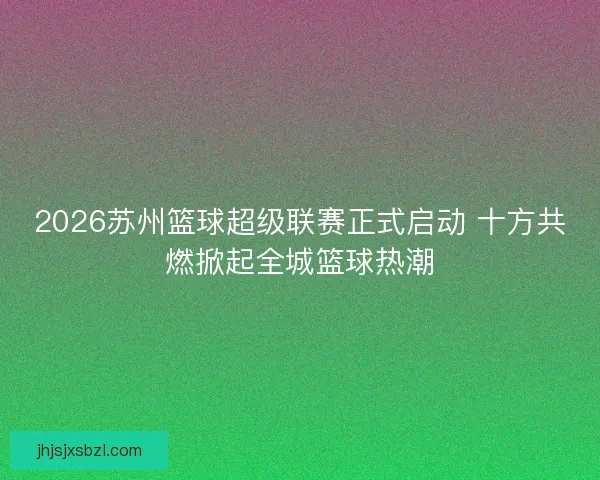 2026苏州篮球超级联赛正式启动 十方共燃掀起全城篮球热潮