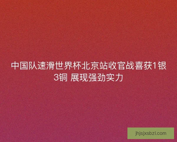 中国队速滑世界杯北京站收官战喜获1银3铜 展现强劲实力