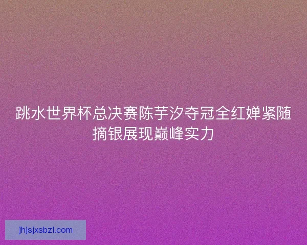 跳水世界杯总决赛陈芋汐夺冠全红婵紧随摘银展现巅峰实力