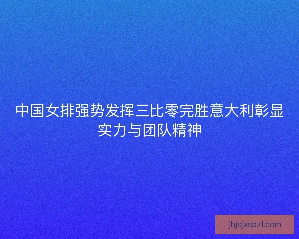 中国女排强势发挥三比零完胜意大利彰显实力与团队精神