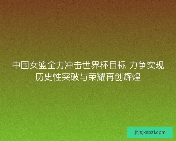 中国女篮全力冲击世界杯目标 力争实现历史性突破与荣耀再创辉煌