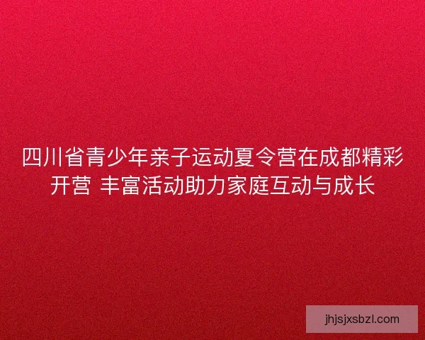 四川省青少年亲子运动夏令营在成都精彩开营 丰富活动助力家庭互动与成长