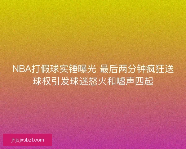NBA打假球实锤曝光 最后两分钟疯狂送球权引发球迷怒火和嘘声四起 NBA打假球实锤曝光 最后两分钟疯狂送球权引发球迷怒火和嘘声四起