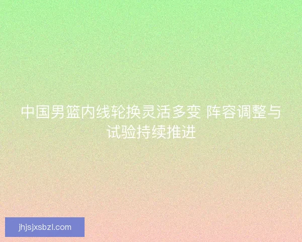 中国男篮内线轮换灵活多变 阵容调整与试验持续推进 中国男篮内线轮换灵活多变 阵容调整与试验持续推进