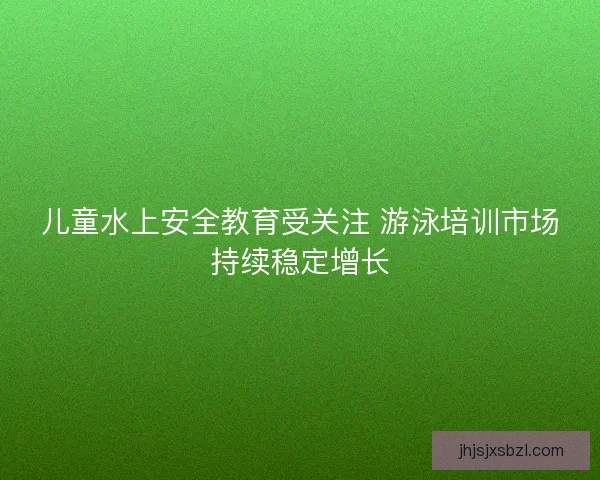 儿童水上安全教育受关注 游泳培训市场持续稳定增长 儿童水上安全教育受关注 游泳培训市场持续稳定增长