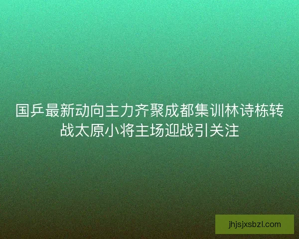 国乒最新动向主力齐聚成都集训林诗栋转战太原小将主场迎战引关注