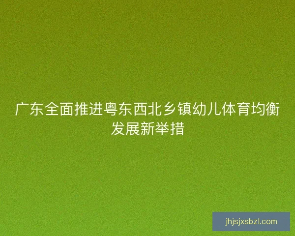 广东全面推进粤东西北乡镇幼儿体育均衡发展新举措 广东全面推进粤东西北乡镇幼儿体育均衡发展新举措