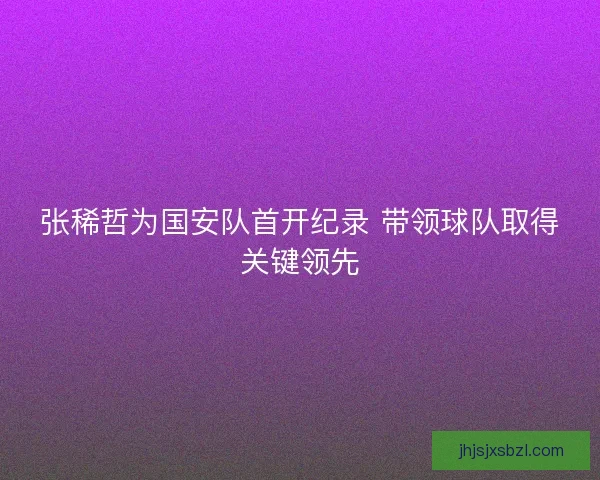 张稀哲为国安队首开纪录 带领球队取得关键领先 张稀哲为国安队首开纪录 带领球队取得关键领先